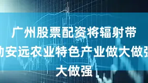 广州股票配资将辐射带动安远农业特色产业做大做强