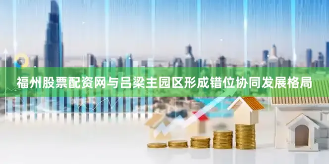 福州股票配资网与吕梁主园区形成错位协同发展格局