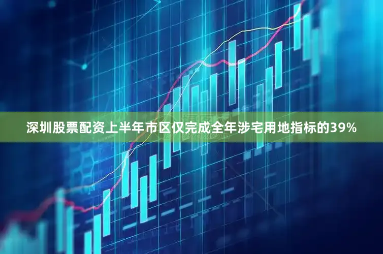 深圳股票配资上半年市区仅完成全年涉宅用地指标的39%