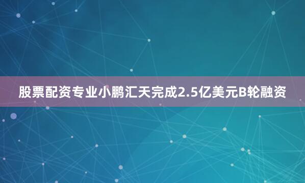 股票配资专业小鹏汇天完成2.5亿美元B轮融资