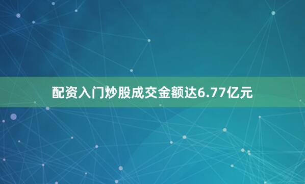 配资入门炒股成交金额达6.77亿元
