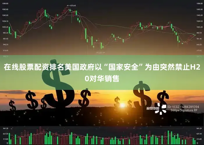 在线股票配资排名美国政府以“国家安全”为由突然禁止H20对华销售