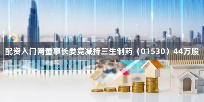 配资入门网董事长娄竞减持三生制药（01530）44万股