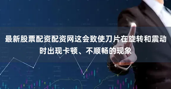 最新股票配资配资网这会致使刀片在旋转和震动时出现卡顿、不顺畅的现象
